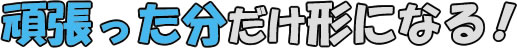 頑張った分だけ形になる！